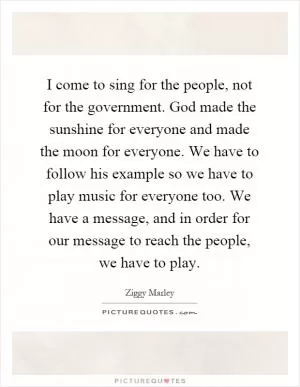 I come to sing for the people, not for the government. God made the sunshine for everyone and made the moon for everyone. We have to follow his example so we have to play music for everyone too. We have a message, and in order for our message to reach the people, we have to play Picture Quote #1