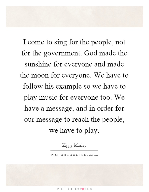 I come to sing for the people, not for the government. God made the sunshine for everyone and made the moon for everyone. We have to follow his example so we have to play music for everyone too. We have a message, and in order for our message to reach the people, we have to play Picture Quote #1
