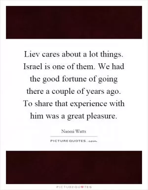 Liev cares about a lot things. Israel is one of them. We had the good fortune of going there a couple of years ago. To share that experience with him was a great pleasure Picture Quote #1