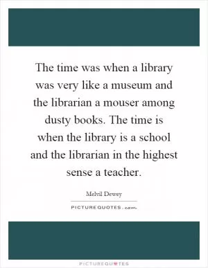 The time was when a library was very like a museum and the librarian a mouser among dusty books. The time is when the library is a school and the librarian in the highest sense a teacher Picture Quote #1