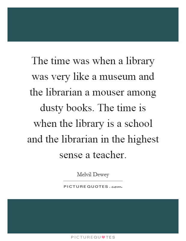 The time was when a library was very like a museum and the librarian a mouser among dusty books. The time is when the library is a school and the librarian in the highest sense a teacher Picture Quote #1