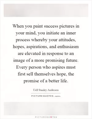 When you paint success pictures in your mind, you initiate an inner process whereby your attitudes, hopes, aspirations, and enthusiasm are elevated in response to an image of a more promising future. Every person who aspires must first sell themselves hope, the promise of a better life Picture Quote #1