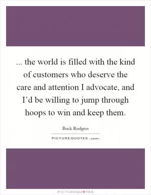 ... the world is filled with the kind of customers who deserve the care and attention I advocate, and I’d be willing to jump through hoops to win and keep them Picture Quote #1