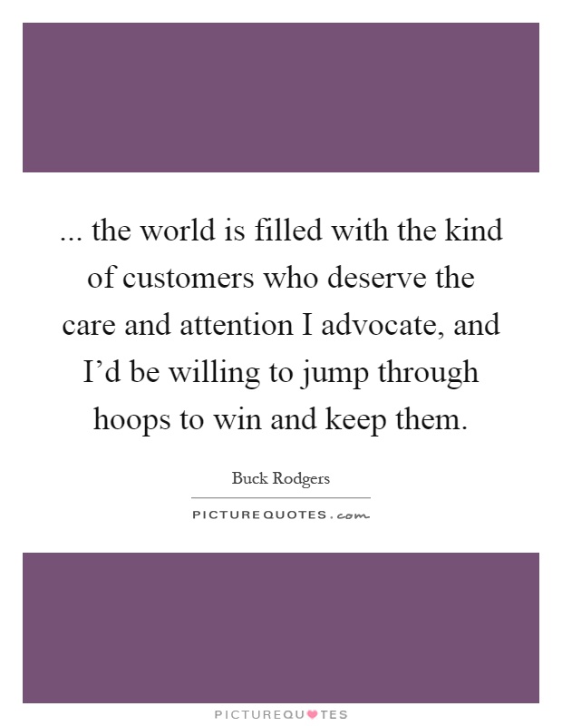 ... the world is filled with the kind of customers who deserve the care and attention I advocate, and I'd be willing to jump through hoops to win and keep them Picture Quote #1