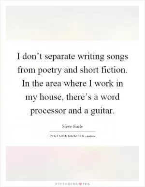 I don’t separate writing songs from poetry and short fiction. In the area where I work in my house, there’s a word processor and a guitar Picture Quote #1