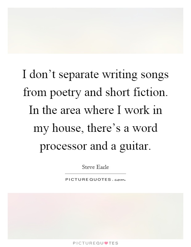I don't separate writing songs from poetry and short fiction. In the area where I work in my house, there's a word processor and a guitar Picture Quote #1