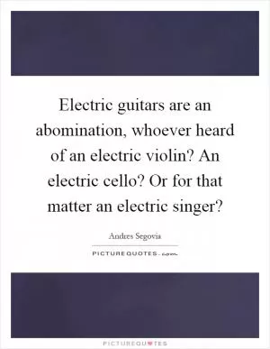 Electric guitars are an abomination, whoever heard of an electric violin? An electric cello? Or for that matter an electric singer? Picture Quote #1