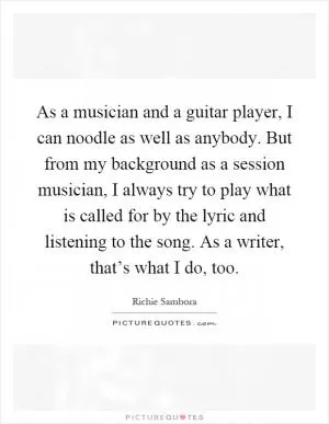 As a musician and a guitar player, I can noodle as well as anybody. But from my background as a session musician, I always try to play what is called for by the lyric and listening to the song. As a writer, that’s what I do, too Picture Quote #1