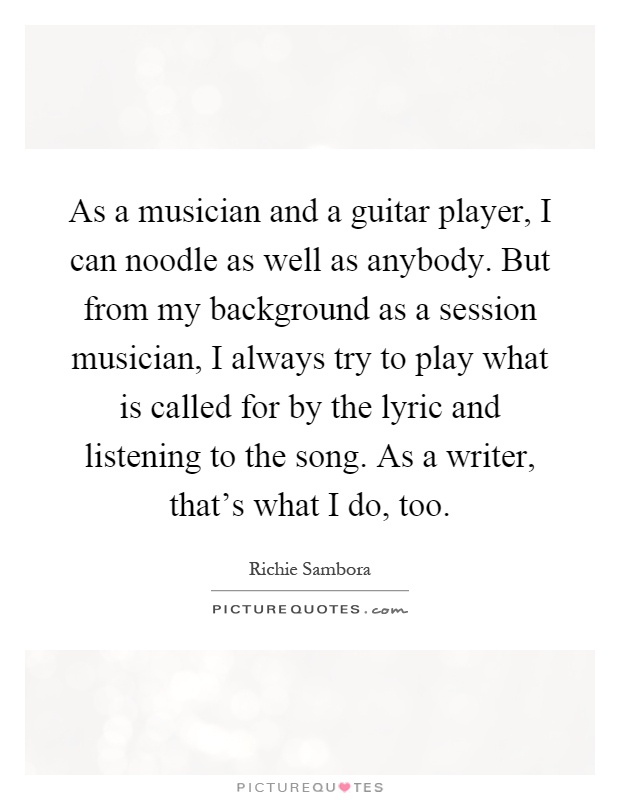 As a musician and a guitar player, I can noodle as well as anybody. But from my background as a session musician, I always try to play what is called for by the lyric and listening to the song. As a writer, that's what I do, too Picture Quote #1