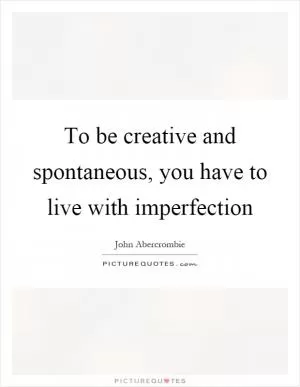To be creative and spontaneous, you have to live with imperfection Picture Quote #1