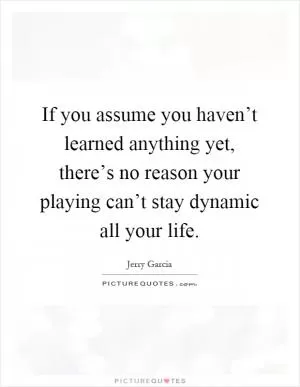 If you assume you haven’t learned anything yet, there’s no reason your playing can’t stay dynamic all your life Picture Quote #1