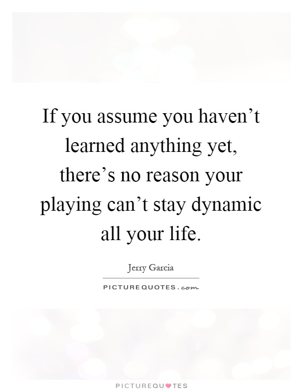 If you assume you haven't learned anything yet, there's no reason your playing can't stay dynamic all your life Picture Quote #1