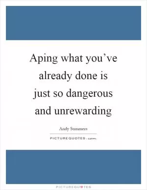 Aping what you’ve already done is just so dangerous and unrewarding Picture Quote #1