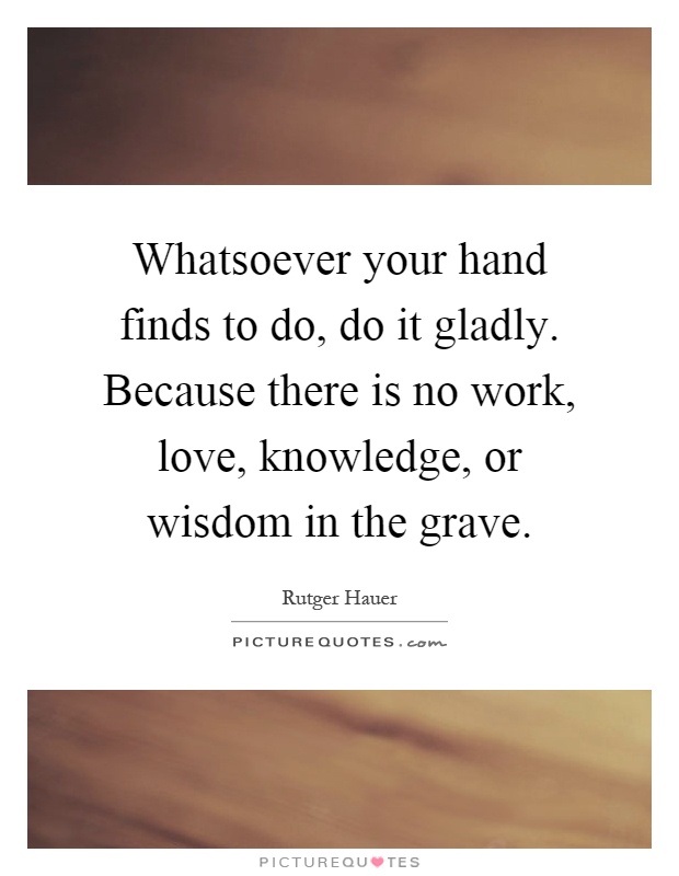 Whatsoever your hand finds to do, do it gladly. Because there is no work, love, knowledge, or wisdom in the grave Picture Quote #1