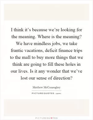 I think it’s because we’re looking for the meaning. Where is the meaning? We have mindless jobs, we take frantic vacations, deficit finance trips to the mall to buy more things that we think are going to fill these holes in our lives. Is it any wonder that we’ve lost our sense of direction? Picture Quote #1
