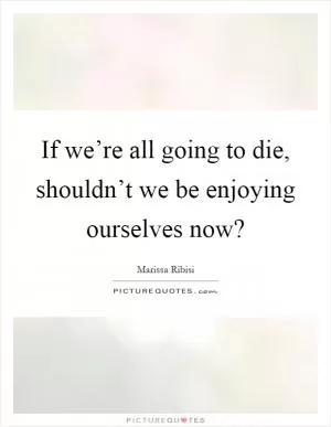 If we’re all going to die, shouldn’t we be enjoying ourselves now? Picture Quote #1