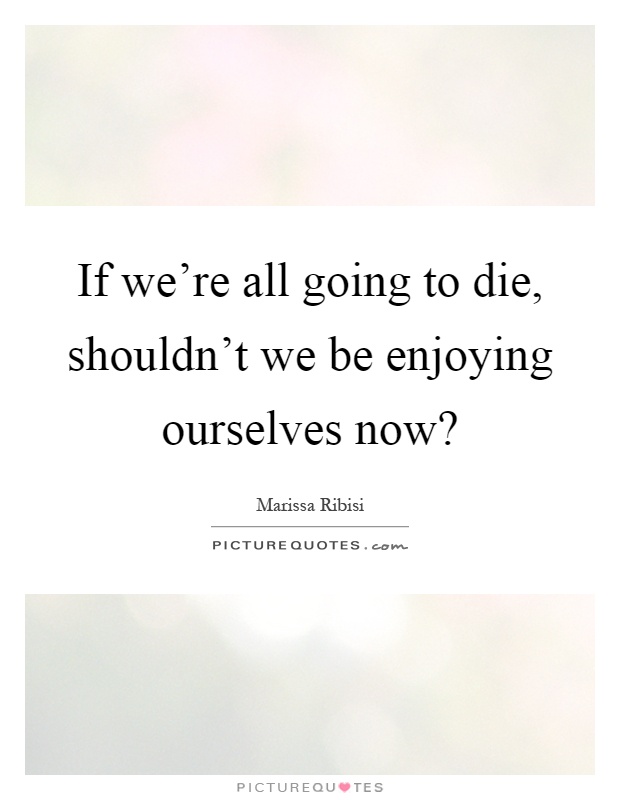 If we're all going to die, shouldn't we be enjoying ourselves now? Picture Quote #1