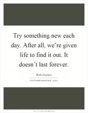 Try something new each day. After all, we’re given life to find it out. It doesn’t last forever Picture Quote #1