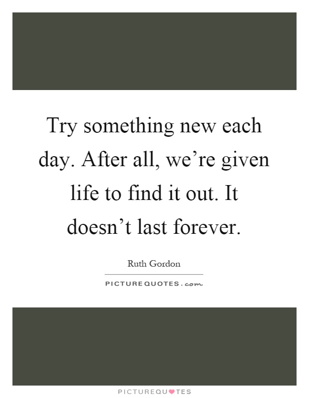 Try something new each day. After all, we're given life to find it out. It doesn't last forever Picture Quote #1