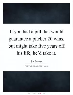 If you had a pill that would guarantee a pitcher 20 wins, but might take five years off his life, he’d take it Picture Quote #1