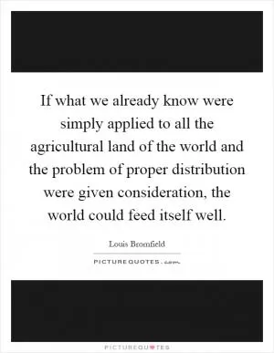 If what we already know were simply applied to all the agricultural land of the world and the problem of proper distribution were given consideration, the world could feed itself well Picture Quote #1