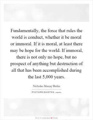 Fundamentally, the force that rules the world is conduct, whether it be moral or immoral. If it is moral, at least there may be hope for the world. If immoral, there is not only no hope, but no prospect of anything but destruction of all that has been accomplished during the last 5,000 years Picture Quote #1