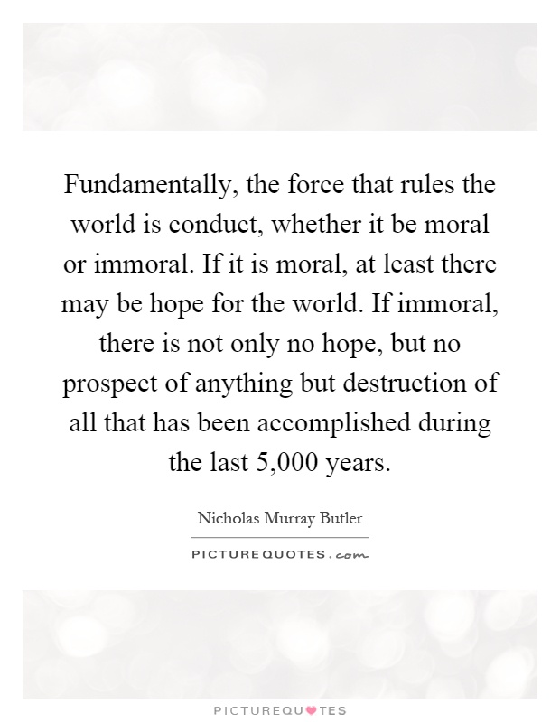 Fundamentally, the force that rules the world is conduct, whether it be moral or immoral. If it is moral, at least there may be hope for the world. If immoral, there is not only no hope, but no prospect of anything but destruction of all that has been accomplished during the last 5,000 years Picture Quote #1