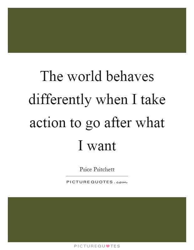 The world behaves differently when I take action to go after what I want Picture Quote #1