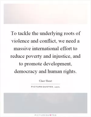 To tackle the underlying roots of violence and conflict, we need a massive international effort to reduce poverty and injustice, and to promote development, democracy and human rights Picture Quote #1