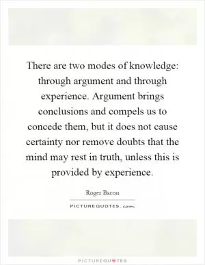There are two modes of knowledge: through argument and through experience. Argument brings conclusions and compels us to concede them, but it does not cause certainty nor remove doubts that the mind may rest in truth, unless this is provided by experience Picture Quote #1