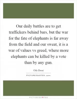Our daily battles are to get traffickers behind bars, but the war for the fate of elephants is far away from the field and our sweat, it is a war of values vs greed, where more elephants can be killed by a vote than by any gun Picture Quote #1