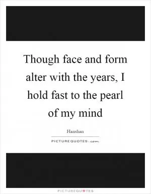 Though face and form alter with the years, I hold fast to the pearl of my mind Picture Quote #1