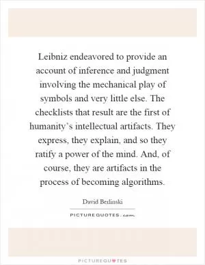 Leibniz endeavored to provide an account of inference and judgment involving the mechanical play of symbols and very little else. The checklists that result are the first of humanity’s intellectual artifacts. They express, they explain, and so they ratify a power of the mind. And, of course, they are artifacts in the process of becoming algorithms Picture Quote #1