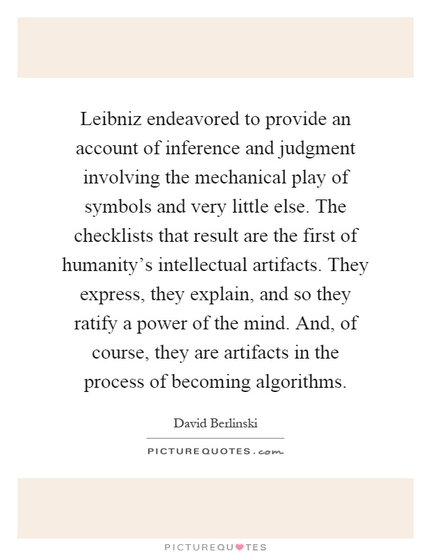 Leibniz endeavored to provide an account of inference and judgment involving the mechanical play of symbols and very little else. The checklists that result are the first of humanity's intellectual artifacts. They express, they explain, and so they ratify a power of the mind. And, of course, they are artifacts in the process of becoming algorithms Picture Quote #1