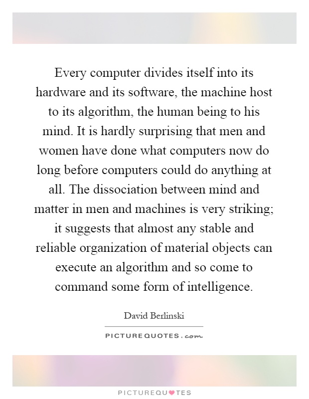 Every computer divides itself into its hardware and its software, the machine host to its algorithm, the human being to his mind. It is hardly surprising that men and women have done what computers now do long before computers could do anything at all. The dissociation between mind and matter in men and machines is very striking; it suggests that almost any stable and reliable organization of material objects can execute an algorithm and so come to command some form of intelligence Picture Quote #1