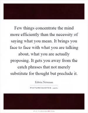 Few things concentrate the mind more efficiently than the necessity of saying what you mean. It brings you face to face with what you are talking about, what you are actually proposing. It gets you away from the catch phrases that not merely substitute for thought but preclude it Picture Quote #1
