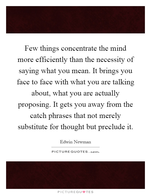 Few things concentrate the mind more efficiently than the necessity of saying what you mean. It brings you face to face with what you are talking about, what you are actually proposing. It gets you away from the catch phrases that not merely substitute for thought but preclude it Picture Quote #1