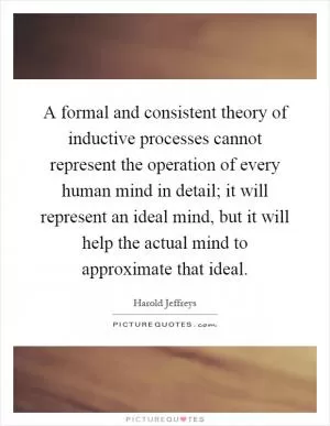 A formal and consistent theory of inductive processes cannot represent the operation of every human mind in detail; it will represent an ideal mind, but it will help the actual mind to approximate that ideal Picture Quote #1