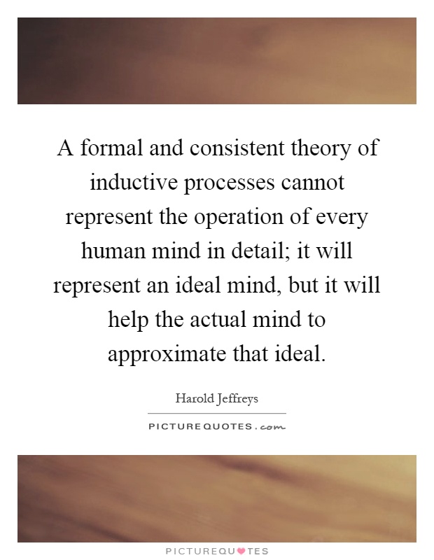 A formal and consistent theory of inductive processes cannot represent the operation of every human mind in detail; it will represent an ideal mind, but it will help the actual mind to approximate that ideal Picture Quote #1