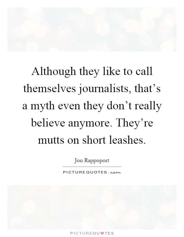 Although they like to call themselves journalists, that's a myth even they don't really believe anymore. They're mutts on short leashes Picture Quote #1