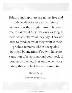 Editors and reporters are not as free and independent to invite a variety of opinions as they might think. They are free to say what they like only as long as their bosses like what they say. They are free to produce what they want if their product remains within acceptable political boundaries. You will have no sensation of a leash around your neck if you sit by the peg. It is only when your stray that you feel the restraining tug Picture Quote #1