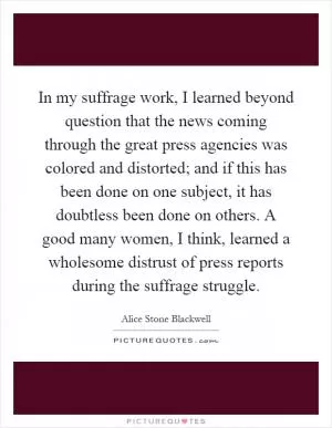 In my suffrage work, I learned beyond question that the news coming through the great press agencies was colored and distorted; and if this has been done on one subject, it has doubtless been done on others. A good many women, I think, learned a wholesome distrust of press reports during the suffrage struggle Picture Quote #1