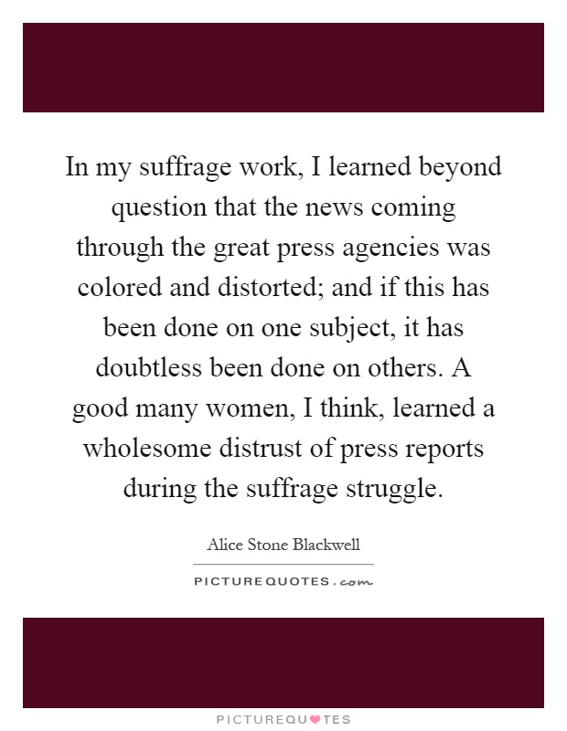 In my suffrage work, I learned beyond question that the news coming through the great press agencies was colored and distorted; and if this has been done on one subject, it has doubtless been done on others. A good many women, I think, learned a wholesome distrust of press reports during the suffrage struggle Picture Quote #1