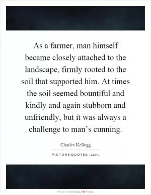 As a farmer, man himself became closely attached to the landscape, firmly rooted to the soil that supported him. At times the soil seemed bountiful and kindly and again stubborn and unfriendly, but it was always a challenge to man’s cunning Picture Quote #1