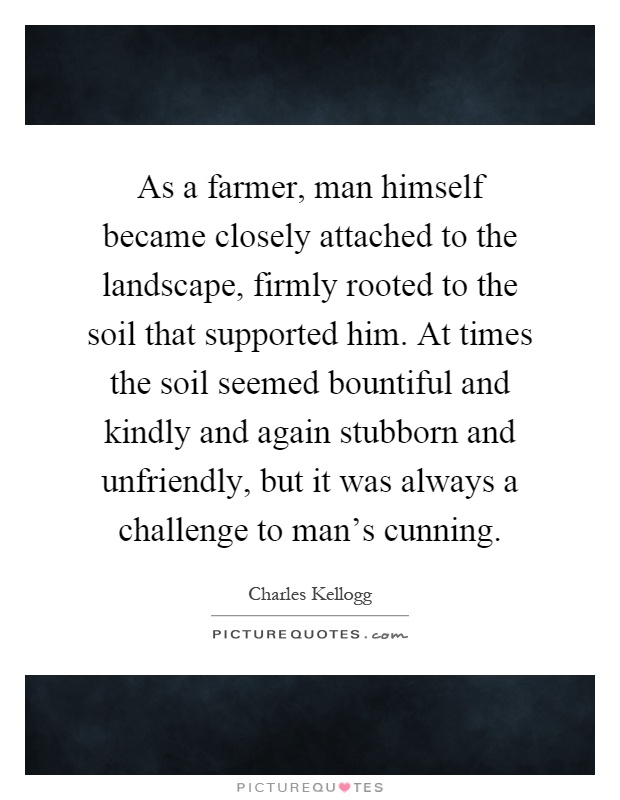 As a farmer, man himself became closely attached to the landscape, firmly rooted to the soil that supported him. At times the soil seemed bountiful and kindly and again stubborn and unfriendly, but it was always a challenge to man's cunning Picture Quote #1