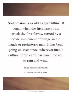 Soil erosion is as old as agriculture. It began when the first heavy rain struck the first furrow turned by a crude implement of tillage in the hands or prehistoric man. It has been going on ever since, wherever man’s culture of the earth has bared the soil to rain and wind Picture Quote #1