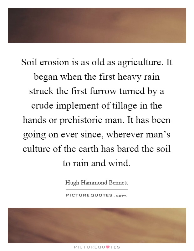 Soil erosion is as old as agriculture. It began when the first heavy rain struck the first furrow turned by a crude implement of tillage in the hands or prehistoric man. It has been going on ever since, wherever man's culture of the earth has bared the soil to rain and wind Picture Quote #1