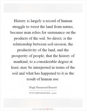 History is largely a record of human struggle to wrest the land from nature, because man relies for sustenance on the products of the soil. So direct, is the relationship between soil erosion, the productivity of the land, and the prosperity of people, that the history of mankind, to a considerable degree at least, may be interpreted in terms of the soil and what has happened to it as the result of human use Picture Quote #1