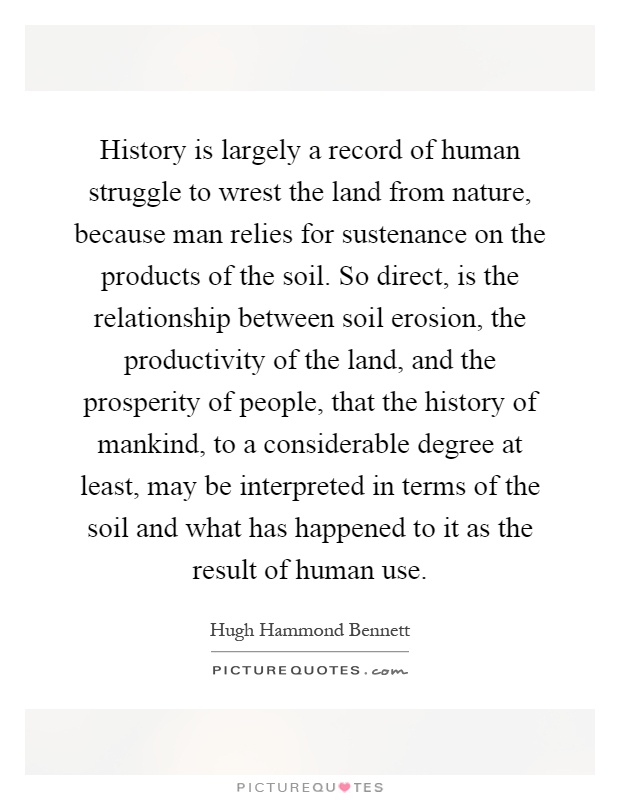 History is largely a record of human struggle to wrest the land from nature, because man relies for sustenance on the products of the soil. So direct, is the relationship between soil erosion, the productivity of the land, and the prosperity of people, that the history of mankind, to a considerable degree at least, may be interpreted in terms of the soil and what has happened to it as the result of human use Picture Quote #1