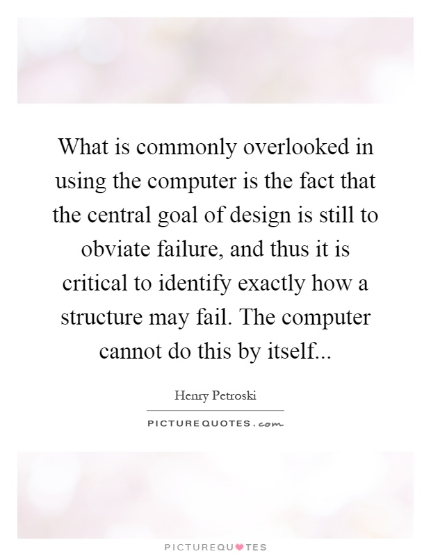 What is commonly overlooked in using the computer is the fact that the central goal of design is still to obviate failure, and thus it is critical to identify exactly how a structure may fail. The computer cannot do this by itself Picture Quote #1